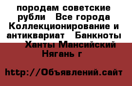 породам советские рубли - Все города Коллекционирование и антиквариат » Банкноты   . Ханты-Мансийский,Нягань г.